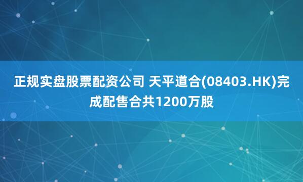 正规实盘股票配资公司 天平道合(08403.HK)完成配售合共1200万股