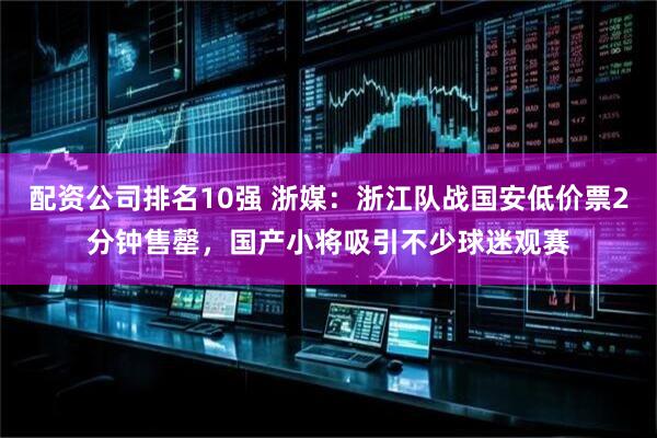 配资公司排名10强 浙媒：浙江队战国安低价票2分钟售罄，国产小将吸引不少球迷观赛