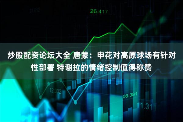 炒股配资论坛大全 唐蒙：申花对高原球场有针对性部署 特谢拉的情绪控制值得称赞