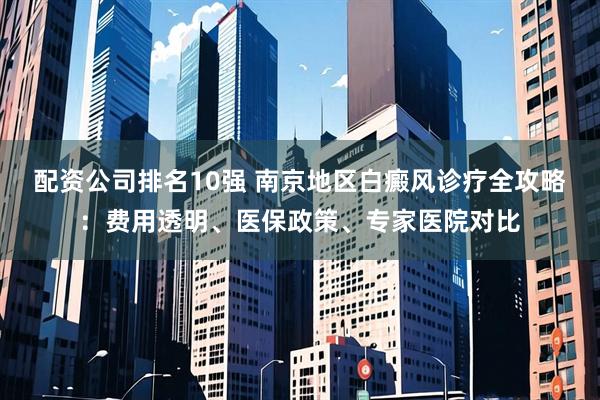 配资公司排名10强 南京地区白癜风诊疗全攻略：费用透明、医保政策、专家医院对比