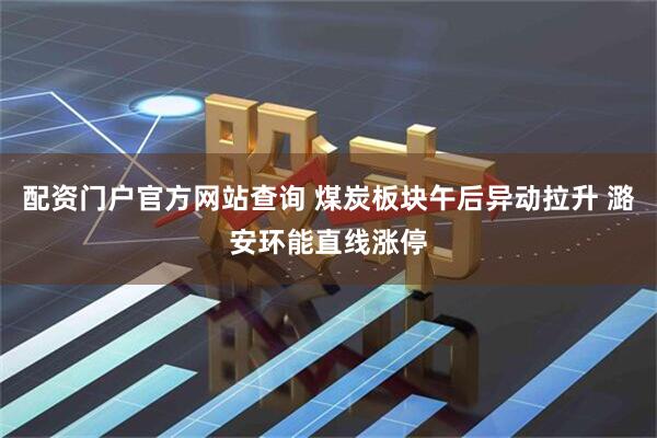 配资门户官方网站查询 煤炭板块午后异动拉升 潞安环能直线涨停