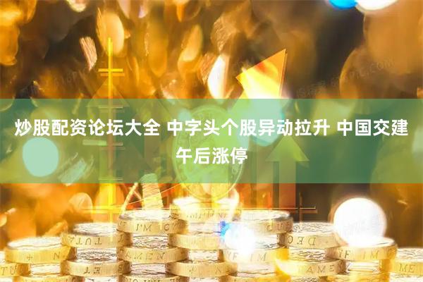 炒股配资论坛大全 中字头个股异动拉升 中国交建午后涨停