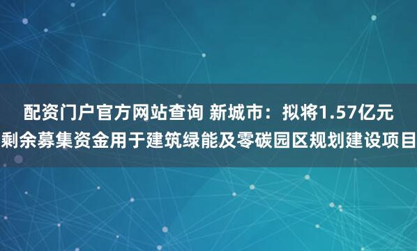 配资门户官方网站查询 新城市：拟将1.57亿元剩余募集资金用于建筑绿能及零碳园区规划建设项目