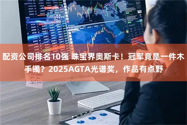 配资公司排名10强 珠宝界奥斯卡！冠军竟是一件木手镯？2025AGTA光谱奖，作品有点野