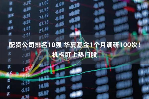 配资公司排名10强 华夏基金1个月调研100次！机构盯上热门股