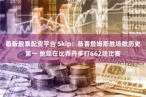 最新股票配资平台 Skip：恭喜詹姆斯胜场数历史第一 他现在比乔丹多打662场比赛