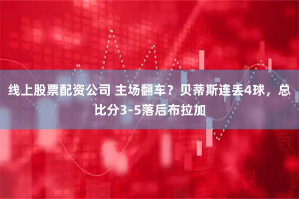 线上股票配资公司 主场翻车？贝蒂斯连丢4球，总比分3-5落后布拉加