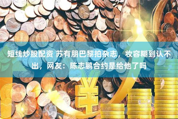 短线炒股配资 苏有朋巴黎拍杂志，妆容糊到认不出，网友：陈志鹏合约是给他了吗
