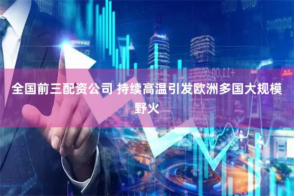 全国前三配资公司 持续高温引发欧洲多国大规模野火