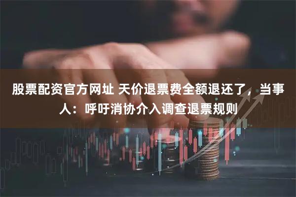 股票配资官方网址 天价退票费全额退还了，当事人：呼吁消协介入调查退票规则