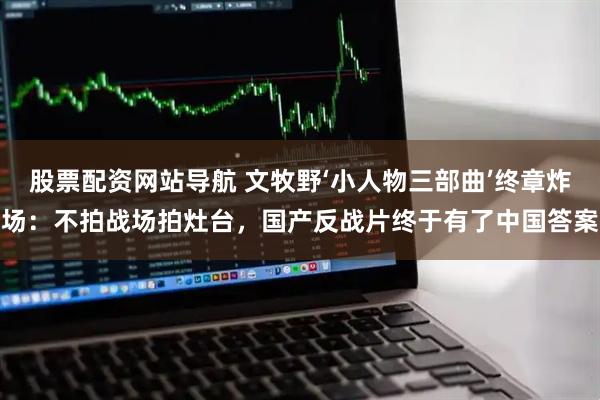 股票配资网站导航 文牧野‘小人物三部曲’终章炸场：不拍战场拍灶台，国产反战片终于有了中国答案