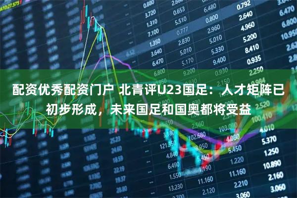 配资优秀配资门户 北青评U23国足：人才矩阵已初步形成，未来国足和国奥都将受益